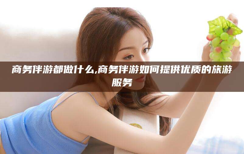 京山商务伴游都做什么,商务伴游如何提供优质的旅游服务