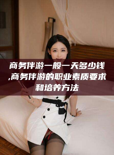 京山商务伴游一般一天多少钱,商务伴游的职业素质要求和培养方法