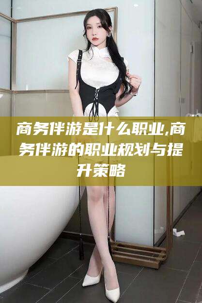 京山商务伴游是什么职业,商务伴游的职业规划与提升策略