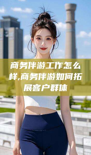 京山商务伴游工作怎么样,商务伴游如何拓展客户群体