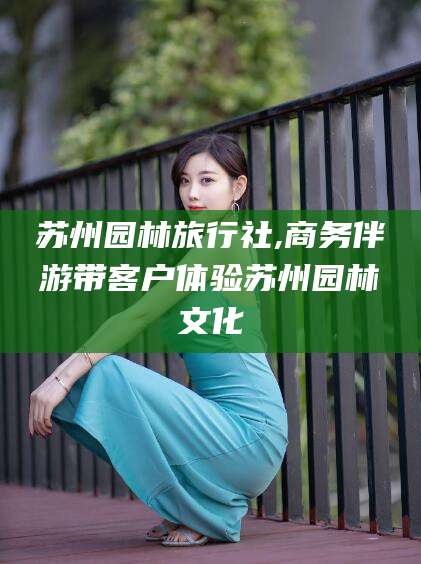 京山苏州园林旅行社,商务伴游带客户体验苏州园林文化