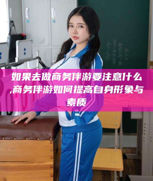 京山如果去做商务伴游要注意什么,商务伴游如何提高自身形象与素质