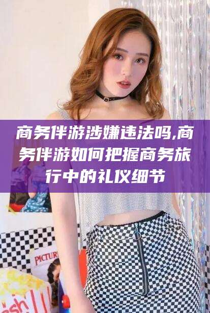 京山商务伴游涉嫌违法吗,商务伴游如何把握商务旅行中的礼仪细节