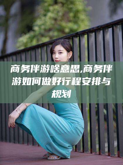 京山商务伴游啥意思,商务伴游如何做好行程安排与规划