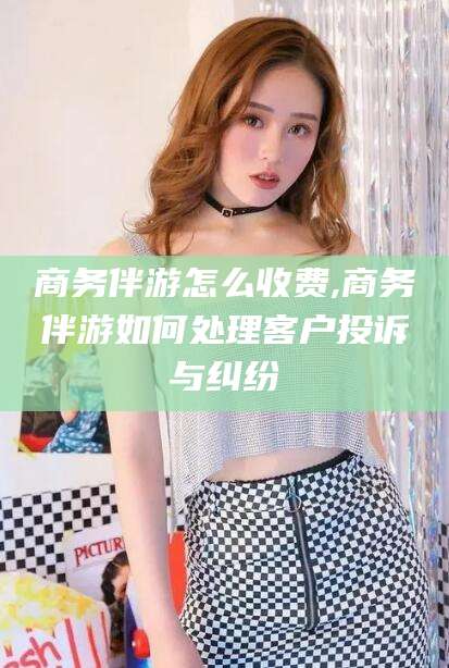 京山商务伴游怎么收费,商务伴游如何处理客户投诉与纠纷
