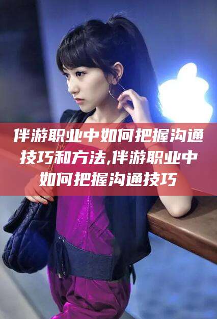 京山伴游职业中如何把握沟通技巧和方法,伴游职业中如何把握沟通技巧