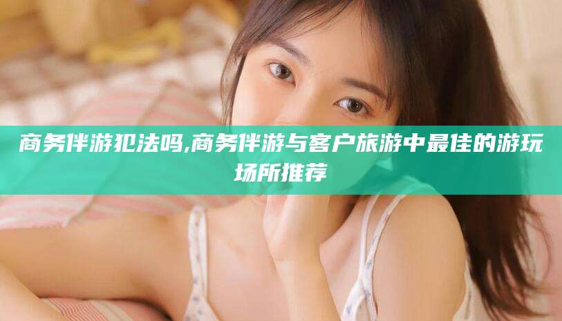 京山商务伴游犯法吗,商务伴游与客户旅游中最佳的游玩场所推荐