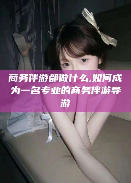 京山商务伴游都做什么,如何成为一名专业的商务伴游导游