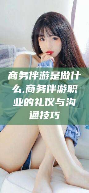 京山商务伴游是做什么,商务伴游职业的礼仪与沟通技巧