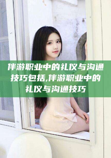 京山伴游职业中的礼仪与沟通技巧包括,伴游职业中的礼仪与沟通技巧