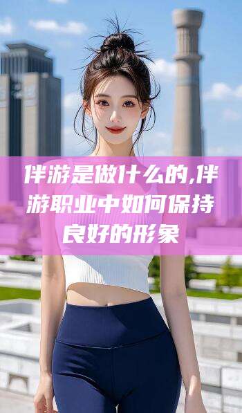 京山伴游是做什么的,伴游职业中如何保持良好的形象
