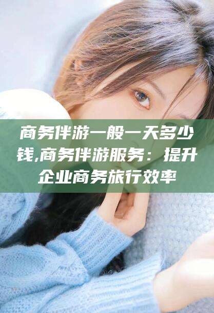 京山商务伴游一般一天多少钱,商务伴游服务：提升企业商务旅行效率