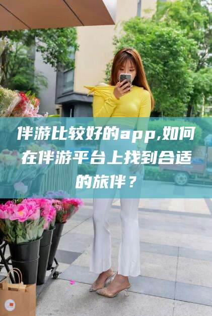 京山伴游比较好的app,如何在伴游平台上找到合适的旅伴？