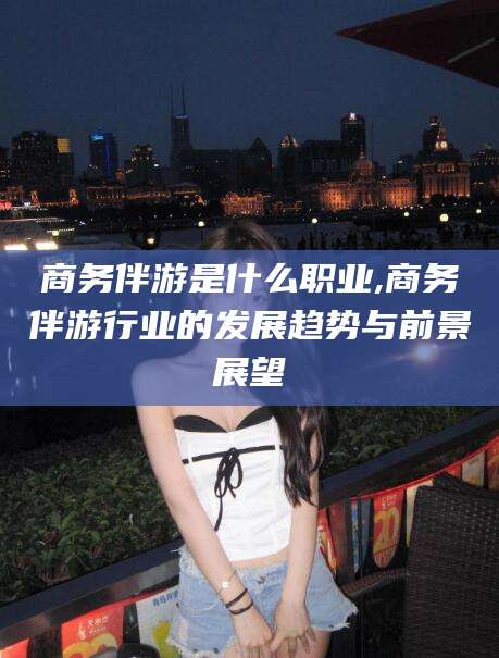 京山商务伴游是什么职业,商务伴游行业的发展趋势与前景展望