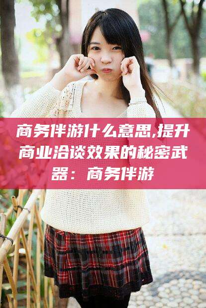 京山商务伴游什么意思,提升商业洽谈效果的秘密武器：商务伴游