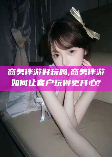 京山商务伴游好玩吗,商务伴游如何让客户玩得更开心?