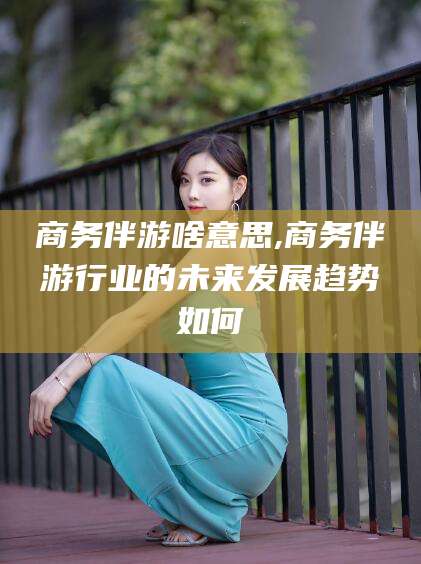 京山商务伴游啥意思,商务伴游行业的未来发展趋势如何
