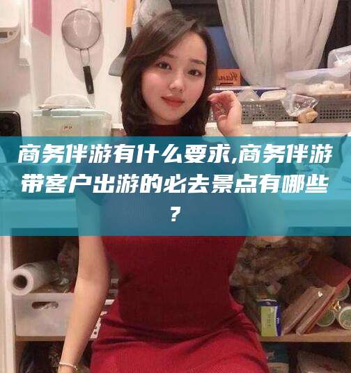 京山商务伴游有什么要求,商务伴游带客户出游的必去景点有哪些?