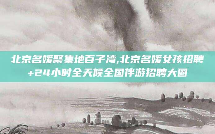 京山北京名媛聚集地百子湾,北京名媛女孩招聘+24小时全天候全国伴游招聘大圈