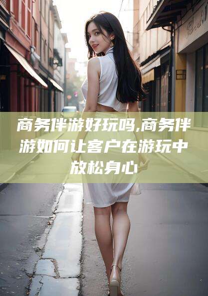 京山商务伴游好玩吗,商务伴游如何让客户在游玩中放松身心