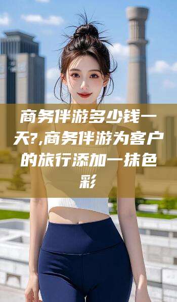 京山商务伴游多少钱一天?,商务伴游为客户的旅行添加一抹色彩