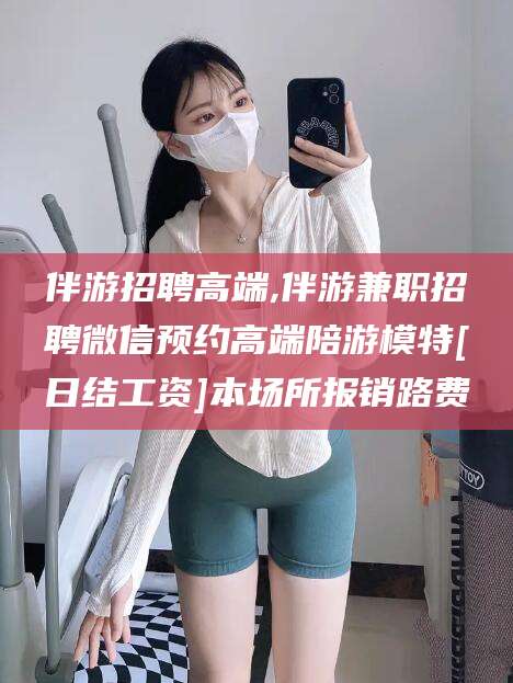 京山伴游招聘高端,伴游兼职招聘微信预约高端陪游模特[日结工资]本场所报销路费