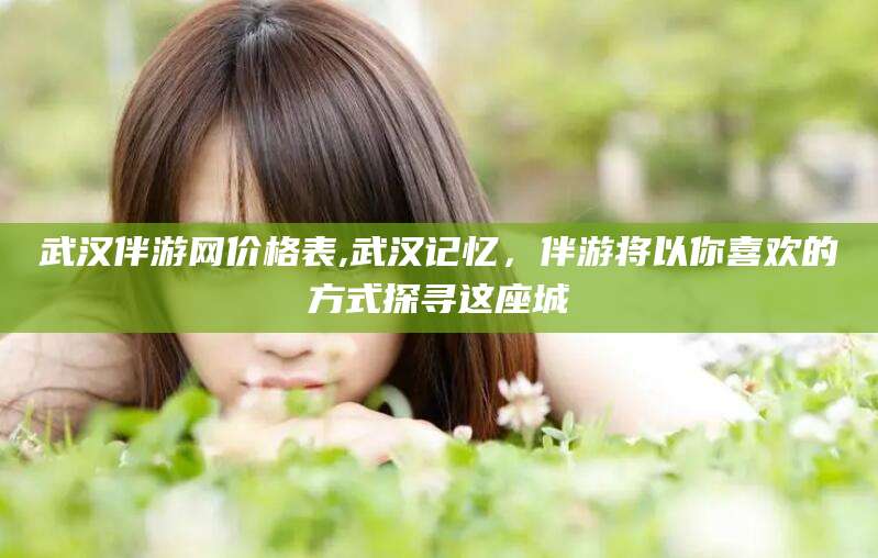 京山武汉伴游网价格表,武汉记忆，伴游将以你喜欢的方式探寻这座城