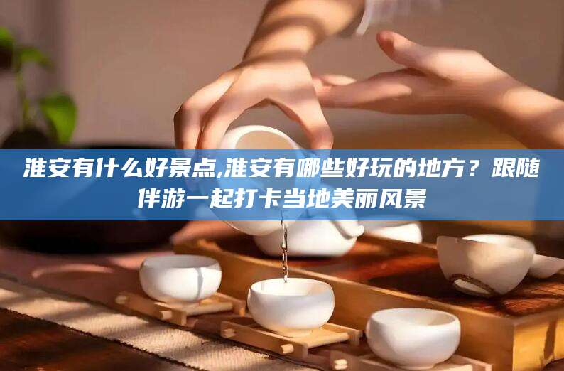 淮安有什么好景点,淮安有哪些好玩的地方？跟随伴游一起打卡当地美丽风景