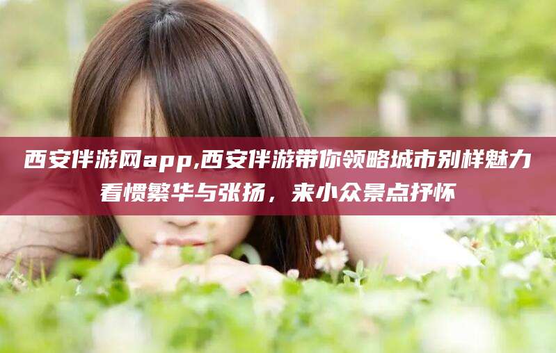 京山西安伴游网app,西安伴游带你领略城市别样魅力看惯繁华与张扬，来小众景点抒怀