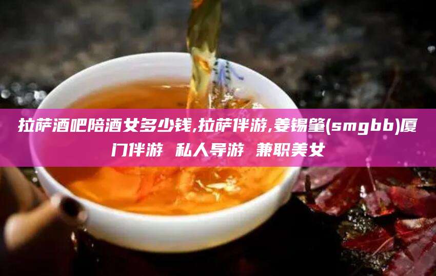 京山拉萨酒吧陪酒女多少钱,拉萨伴游,姜锡肇(smgbb)厦门伴游 私人导游 兼职美女