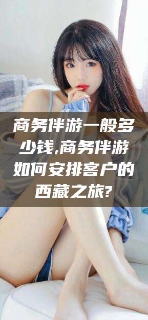 京山商务伴游一般多少钱,商务伴游如何安排客户的西藏之旅?