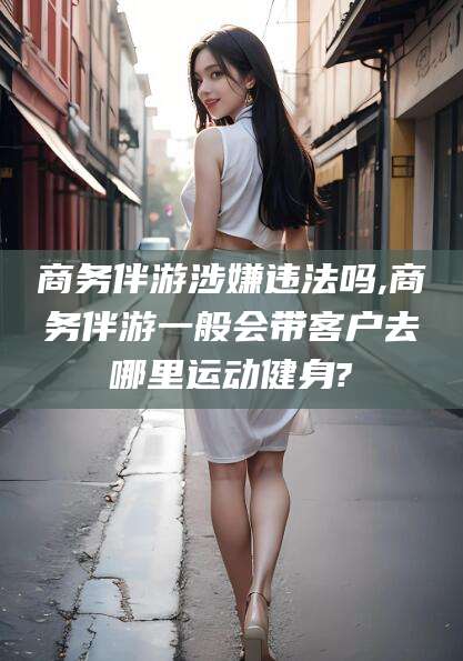 京山商务伴游涉嫌违法吗,商务伴游一般会带客户去哪里运动健身?