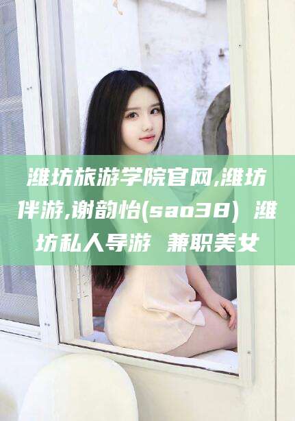 京山潍坊旅游学院官网,潍坊伴游,谢韵怡(sao38) 潍坊私人导游 兼职美女