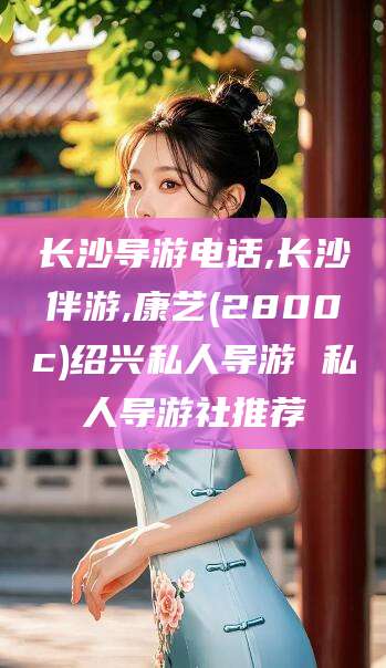 京山长沙导游电话,长沙伴游,康艺(2800c)绍兴私人导游 私人导游社推荐