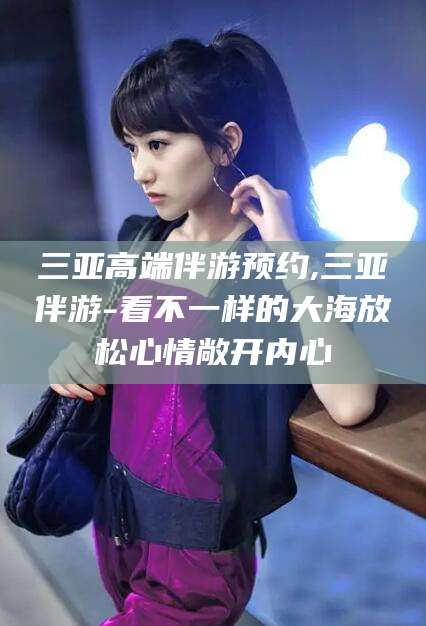 京山三亚高端伴游预约,三亚伴游-看不一样的大海放松心情敞开内心