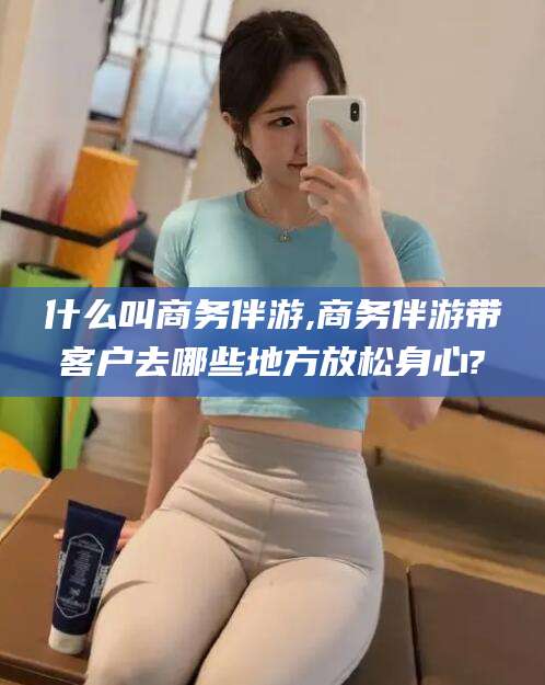 京山什么叫商务伴游,商务伴游带客户去哪些地方放松身心?