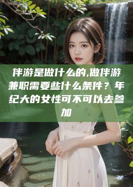 京山伴游是做什么的,做伴游兼职需要些什么条件？年纪大的女性可不可以去参加