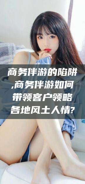 京山商务伴游的陷阱,商务伴游如何带领客户领略各地风土人情?