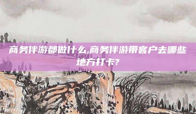 京山商务伴游都做什么,商务伴游带客户去哪些地方打卡?