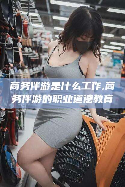 京山商务伴游是什么工作,商务伴游的职业道德教育
