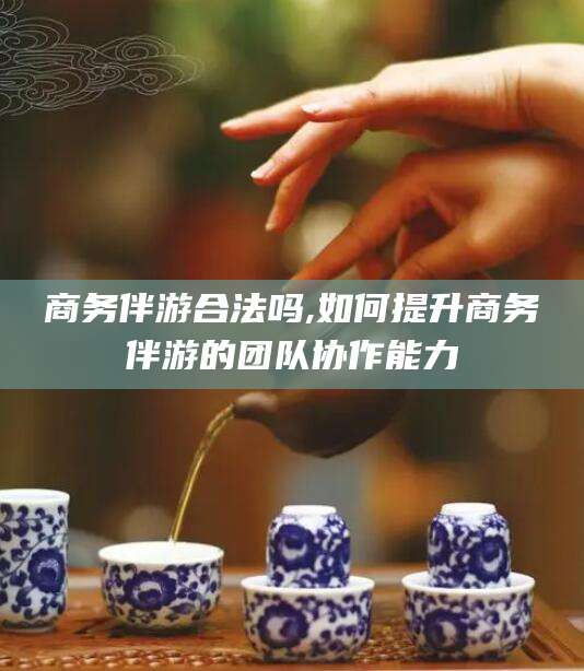 京山商务伴游合法吗,如何提升商务伴游的团队协作能力