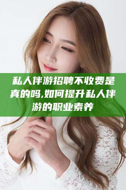 京山私人伴游招聘不收费是真的吗,如何提升私人伴游的职业素养