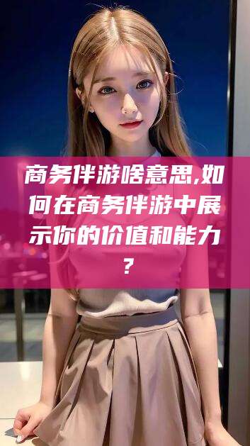 京山商务伴游啥意思,如何在商务伴游中展示你的价值和能力？