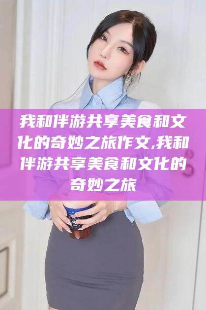 京山我和伴游共享美食和文化的奇妙之旅作文,我和伴游共享美食和文化的奇妙之旅