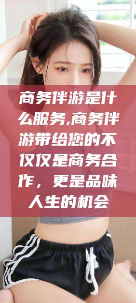 京山商务伴游是什么服务,商务伴游带给您的不仅仅是商务合作，更是品味人生的机会