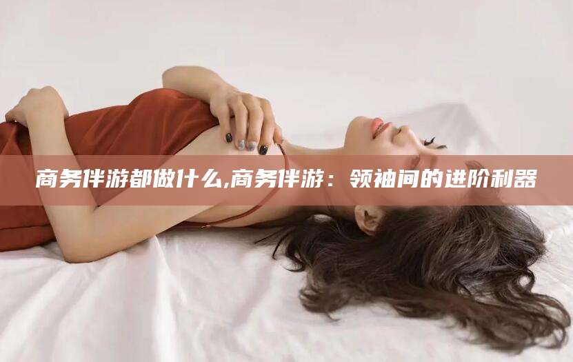 京山商务伴游都做什么,商务伴游：领袖间的进阶利器