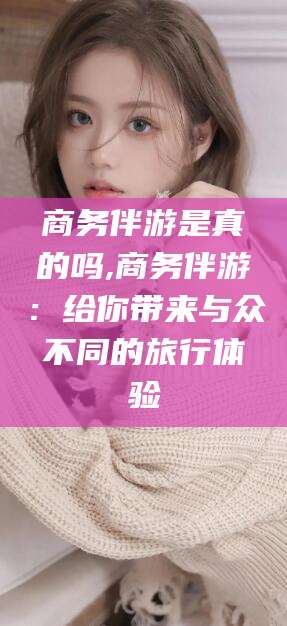 京山商务伴游是真的吗,商务伴游：给你带来与众不同的旅行体验
