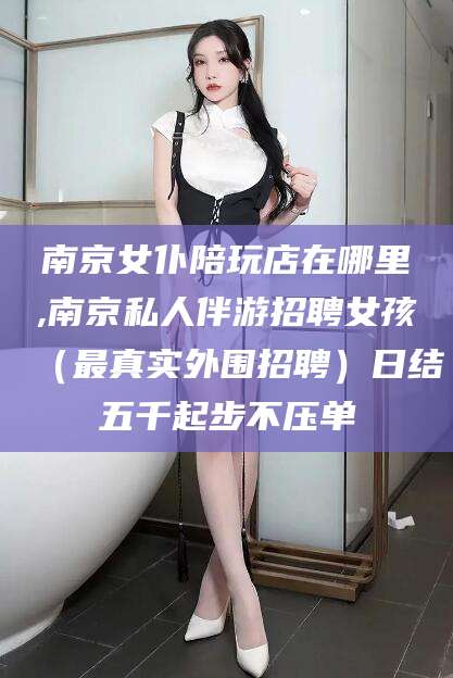 京山南京女仆陪玩店在哪里,南京私人伴游招聘女孩（最真实外围招聘）日结五千起步不压单