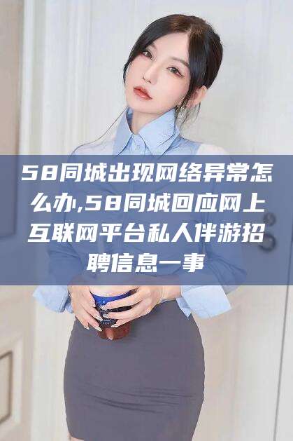京山58同城出现网络异常怎么办,58同城回应网上互联网平台私人伴游招聘信息一事