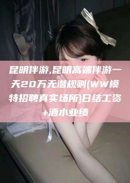 京山昆明伴游,昆明高端伴游一天20万无潜规则(WW模特招聘真实场所)日结工资+酒水业绩